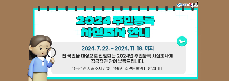 2024 주민등록 사실조사 안내 2024. 7.22. ~ 2024. 11. 18. 까지 전 국민을 대상으로 진행되는 2024년 주민등록 사실조사에 적극적인 참여 부탁드립니다. 적극적인 사실조사 참여, 정확한 주민등록의 바탕입니다.