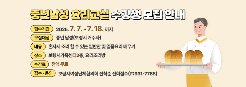 중년남성 요리교실 수강생 모집 안내 -접수기간: 2025.7.7. ~ 7.18.까지 -모집대상: 중년 남성(보령시 거주자) -내용: 혼자서 조리 할 수 있는 밑반찬 및 일품요리 배우기 -장소: 보령시가족센터2층, 요리조리방 -수강료: 전액 무료 -접수ㆍ문의: 보령시여성단체협의회 선착순 전화접수(☎931-7785)