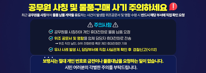 공무원 사칭 및 물품구매 사기 주의하세요 최근 공무원을 사칭하여 물품 납품 계약을 유도하는 사건이 발생함 위조공문서 및 명함 수령 시 반드시 해당 부서에 직접 확인 요청 주의사항:-공무원을 사칭하여 개인 휴대전화로 물품 납품 요청 -위조 공문서 및 명험을 업체 담당자 휴대전화로 전송 →위조 직인 날인, 허위 전화번호 혹은 개인 휴대전화만 기재 -유사 사례 발생 시, 담당부서에 직접 사실관계 확인 후 경찰신고(☎112) 보령시는 절대 개인 번호로 금전이나 물품대납을 요청하는 일이 없습니다. 시민 여러분의 각별한 주의를 부탁드립니다.