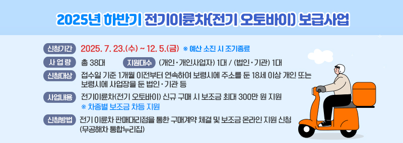 2025년 하반기 전기이륜차(전기 오토바이) 보급사업 (신청기간)   - 2025. 7. 23.(수) ~ 12. 5.(금) [※ 예산 소진 시 조기종료] (사 업 량)   - 총 38대 (신청대상)   - 접수일 기준 1개월 이전부터 연속하여 보령시에 주소를 둔 18세 이상 개인 또는 보령시에 사업장을 둔 법인ㆍ기관 등 (지원대수)  - (개인ㆍ개인사업자): 1대 / (법인ㆍ기관) 1대 (사업내용)  - 전기이륜차(전기 오토바이) 신규 구매 시 보조금 최대 300만 원 지원 [※ 차종별 보조금 차등 지원] (신청방법)   - 전기 이륜차 판매대리점을 통한 구매계약 체결 및 보조금 온라인 지원 신청(무공해차 통합누리집)