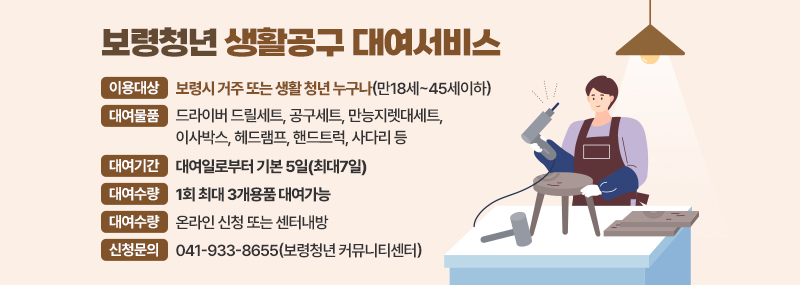 보령청년 생활공구 대여서비스 -이용대상: 보령시 거주 또는 생활 청년 누구나(만18세~45세이하) -대여물품: 드라이버 드릴세트, 공구세트, 만능지렛대세트, 이사박스, 헤드램프, 핸드트럭, 사다리 등  -대여기간: 대여일로부터 기본 5일(최대7일) -대여수량: 1회 최대 3개용품 대여가능 -대여신청: 온라인 신청 또는 센터내방 -신청문의:041-933-8655(보령청년 커뮤니티센터)