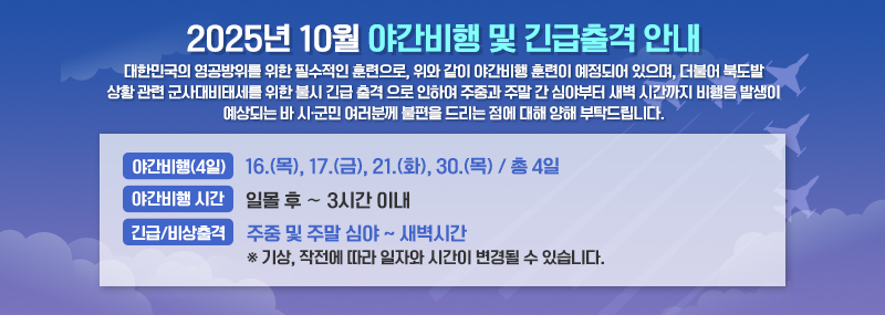 2025년 10월 야간비행 및 긴급출격 안내 대한민국의 영공방위를 위한 필수적인 훈련으로, 위와 같이 야간비행 훈련이 예정되어 있으며, 더불어 북도발 상황 관련 군사대비태세를 위한 불시 긴급 출격 으로 인하여 주중과 주말 간 심야부터 새벽 시간까지 비행음 발생이 예상되는 바 시·군민 여러분께 불편을 드리는 점에 대해 양해 부탁드립니다.  -야간비행(4일):16.(목), 17.(금), 21.(화), 30.(목) / 총 4일 -야간비행 시간:일몰 후 ∼ 3시간 이내 -긴급/비상출격:주중 및 주말 심야 ~ 새벽시간 ※ 기상, 작전에 따라 일자와 시간이 변경될 수 있습니다.