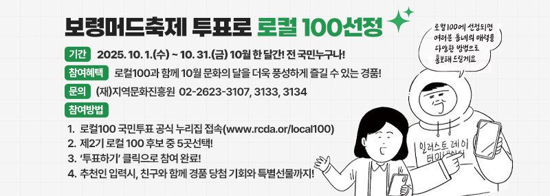 우리동네 특별한 매력 더 소문내보자! -기간:2025. 10. 1.(수) ~ 10. 31.(금) 10월 한 달간! 전 국민누구나!  -참여혜택:로컬100과 함께 10월 문화의 달을 더욱 풍성하게 즐길 수 있는 경품!  -문의:(재)지역문화진흥원  02-2623-3107, 3133, 3134 -참여방법:1.로컬100 국민투표 공식 누리집 접속(www.rcda.or/local100) 2.제2기 로컬 100 후보 중 5곳선택! 3.‘투표하기’ 클릭으로 참여 완료! 4.추천인 입력시, 친구와 함께 경품 당첨 기회와 특별선물까지! 로컬 100에 선정되면 여러분 동네의 매력을 다양한 방법으로 홍보해 드릴게요