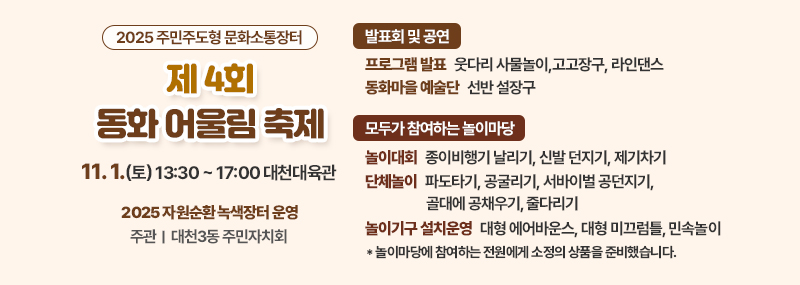 2025 주민주도형 문화소통장터 제4회 동화어울림 축제 11. 1.(토) 13:30 ~ 17:00 대천대육관 자원순환 녹색장터 운영 주관|대천3동 주민자치회 [발표회 및 공연] 프로그램 발표:웃다리 사물놀이,고고장구, 라인댄스 동화마을 예술단:선반 설장구  [모두가 참여하는 놀이마당] 놀이대회:종이비행기 날리기, 신발 던지기, 제기차기 단체놀이:파도타기, 공굴리기, 서바이벌 공던지기, 골대에 공채우기, 줄다리기 놀이기구 설치운영:대형 에어바운스, 대형 미끄럼틀, 민속놀이* 놀이마당에 참여하는 전원에게 소정의 상품을 준비했습니다.