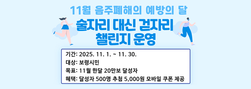 11월 음주폐해의 예방의 달 술자리 대신 걷자리 챌린지 운영 -기간:2025. 11. 1. ~ 11. 30. -대상:보령시민 -목표:11월 한달 20만보 달성자 -혜택:달성자 500명 추첨 5,000명 모바일 쿠폰 제공