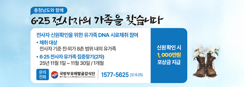 충청남도와 함께 6·25 전사자의 가족을 찾습니다 전사자 신원확인을 위한 유가족 DNA 시료채취 참여 -채취 대상:전사자 기준 친·외가 8촌 범위 내외 유가족 -6·25 전사자 유가족 집충찾기(2차):25년 11월 1일 ~ 11월 30일/1개월 -문의전화:국방부유해발굴감식단 1588-5625(오! 6·25) 신원 확인 시 1, 000만원 포상금 지급