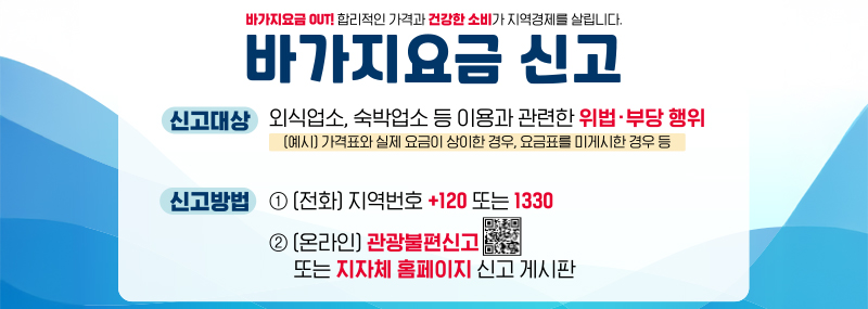 바가지요금 OUT! 합리적인 가격과 건강한 소비가 지역경제를 살립니다. 바가지요금 신고 -신고대상:외식업소, 숙박업소 등 이용과 관련한 위법·부당 행위 (예시) 가격표와 실제 요금이 상이한 경우, 요금표를 미게시한 경우 등 -신고방법:1.(전화)지역번호 +120 또는 1330 2.(온라인)관광불편신고 (QR코드 이미지) 또는 지자체 홈페이지 신고 게시판