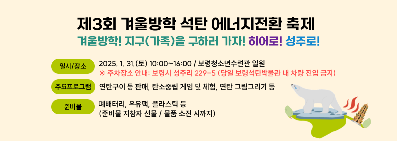 제3회 겨울방학 석탄 에너지전환 축제- 겨울방학! 지구(가족)을 구하러 가자! 히어로! 성주로! - 일시·장소: 2025. 1. 31.(토) 10:00~16:00 / 보령청소년수련관 일원  ※ 주차장소 안내: 보령시 성주리 229-5 (당일 보령석탄박물관 내 차량 진입 금지) 주요 프로그램: 연탄구이 등 판매, 탄소중립 게임 및 체험, 연탄 그림그리기 등  준비물: 폐배터리, 우유팩, 플라스틱 등 (준비물 지참자 선물 / 물품 소진 시까지)
