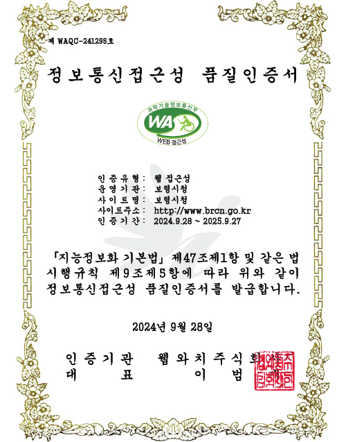 [제 WAQC-241295호]
        정보통신접근성 품질인증서
                / 인증유형 : 웹 접근성 / 운영기관 : 보령시청 / 사이트명 : 보령시청 / 사이트주소 : https://www.brcn.go.kr / 인증기간 : 2024.9.28. ~ 2025.9.27
                /「지능정보화 기본법」제47조제1항 및 같은 법 시행규칙 제9조제5항에 따라 위와 같이 정보통신접근성 품질인증서를 발급합니다. / 2024년 9월 28일
                / 인증기관 웹와치주식회사 / 대표 이범재